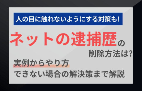 ネットの逮捕歴の削除方法は？実例からやり方、できない場合の解決策まで解説
